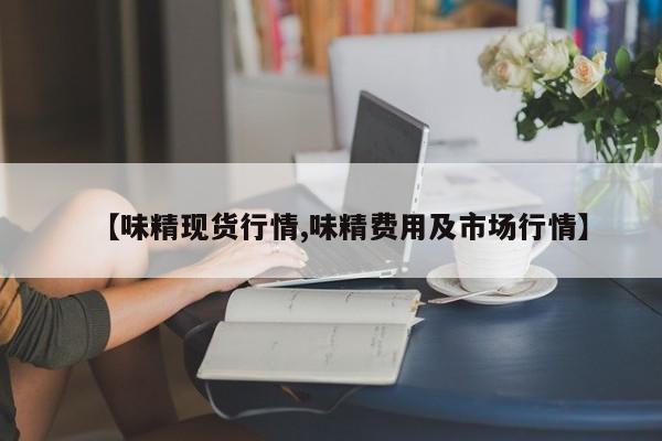 【味精现货行情,味精费用及市场行情】