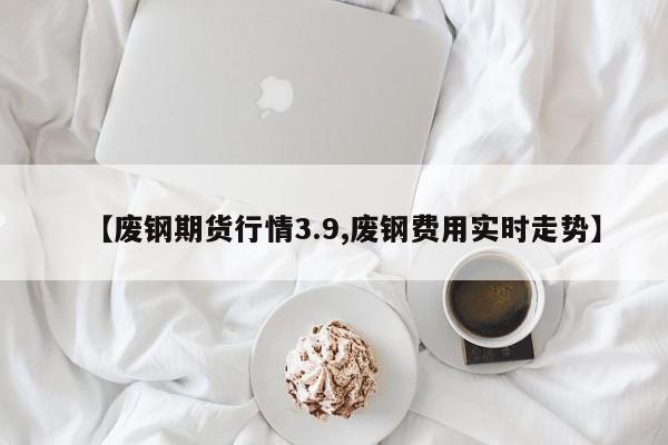 【废钢期货行情3.9,废钢费用实时走势】
