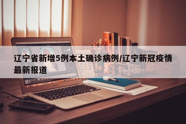 辽宁省新增5例本土确诊病例/辽宁新冠疫情最新报道