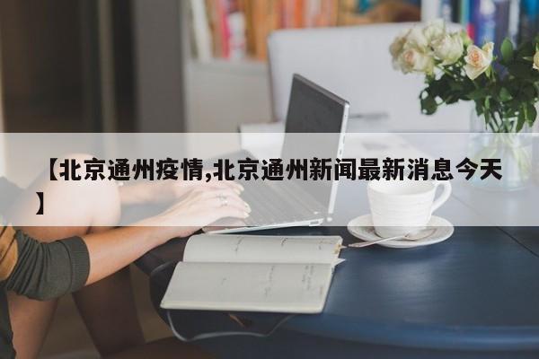 【北京通州疫情,北京通州新闻最新消息今天】