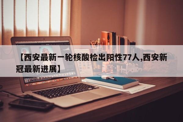 【西安最新一轮核酸检出阳性77人,西安新冠最新进展】