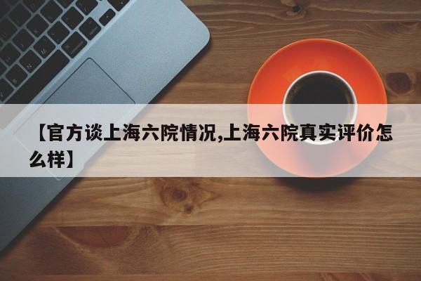 【官方谈上海六院情况,上海六院真实评价怎么样】
