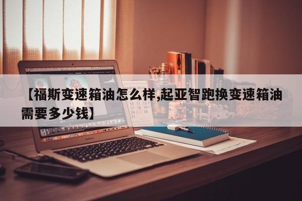 【福斯变速箱油怎么样,起亚智跑换变速箱油需要多少钱】