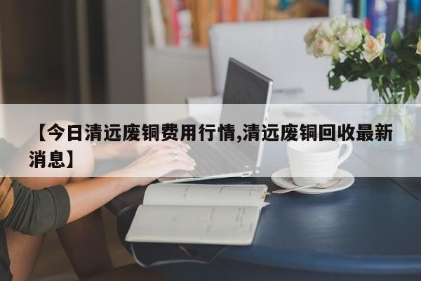 【今日清远废铜费用行情,清远废铜回收最新消息】