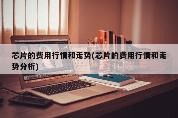 芯片的费用行情和走势(芯片的费用行情和走势分析)