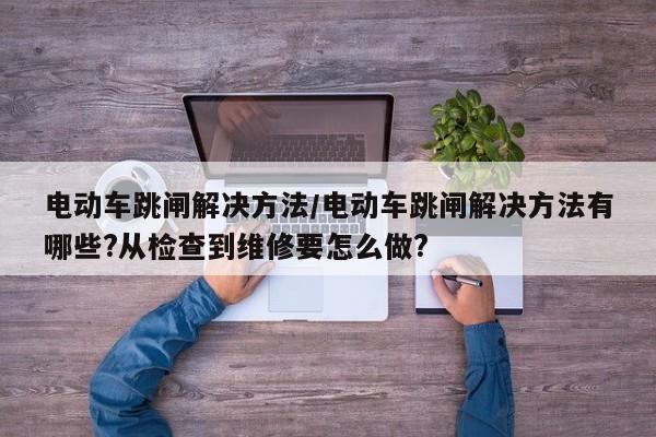 电动车跳闸解决方法/电动车跳闸解决方法有哪些?从检查到维修要怎么做?