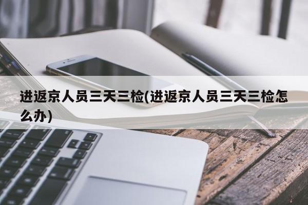 进返京人员三天三检(进返京人员三天三检怎么办)