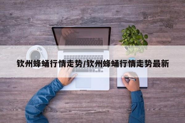 钦州蜂蛹行情走势/钦州蜂蛹行情走势最新