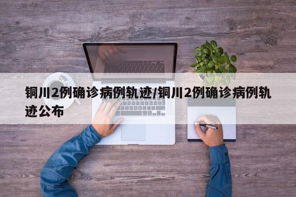 铜川2例确诊病例轨迹/铜川2例确诊病例轨迹公布