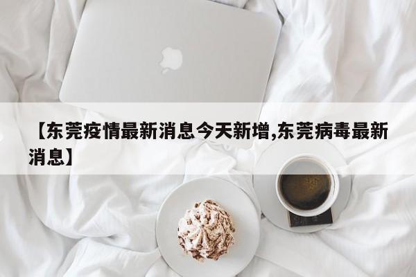 【东莞疫情最新消息今天新增,东莞病毒最新消息】