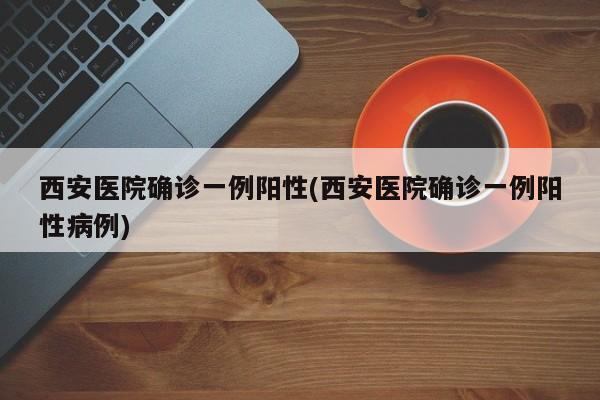 西安医院确诊一例阳性(西安医院确诊一例阳性病例)
