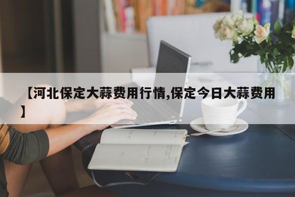 【河北保定大蒜费用行情,保定今日大蒜费用】