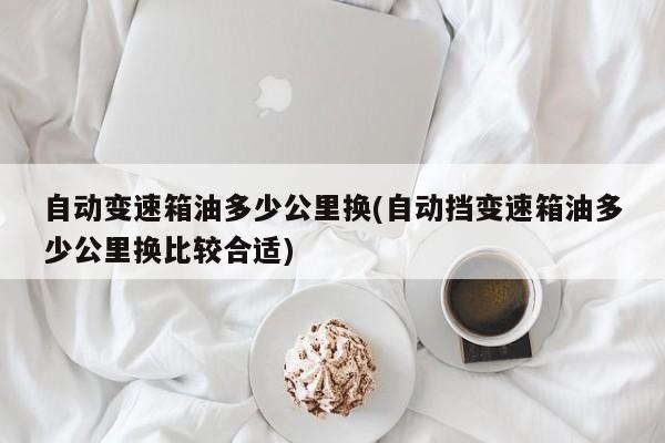 自动变速箱油多少公里换(自动挡变速箱油多少公里换比较合适)