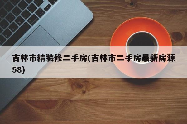 吉林市精装修二手房(吉林市二手房最新房源58)