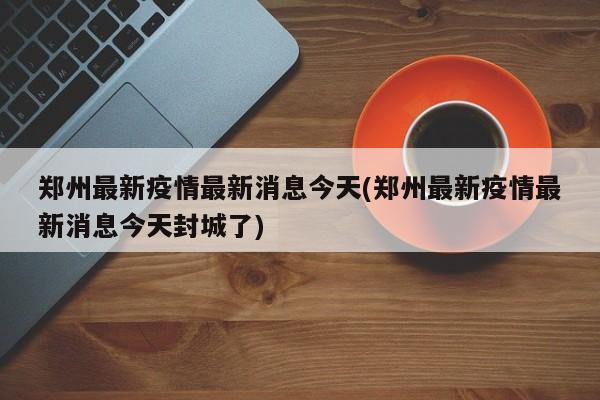 郑州最新疫情最新消息今天(郑州最新疫情最新消息今天封城了)