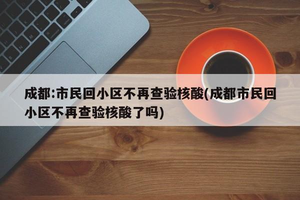 成都:市民回小区不再查验核酸(成都市民回小区不再查验核酸了吗)