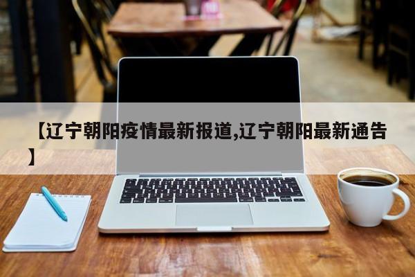 【辽宁朝阳疫情最新报道,辽宁朝阳最新通告】