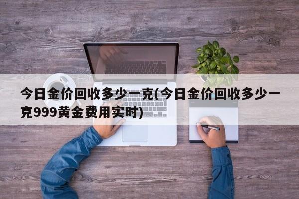 今日金价回收多少一克(今日金价回收多少一克999黄金费用实时)