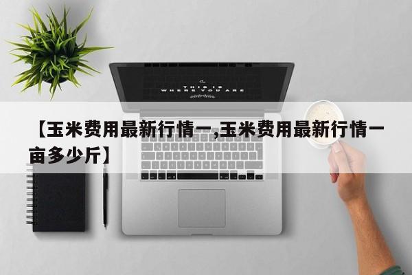 【玉米费用最新行情一,玉米费用最新行情一亩多少斤】