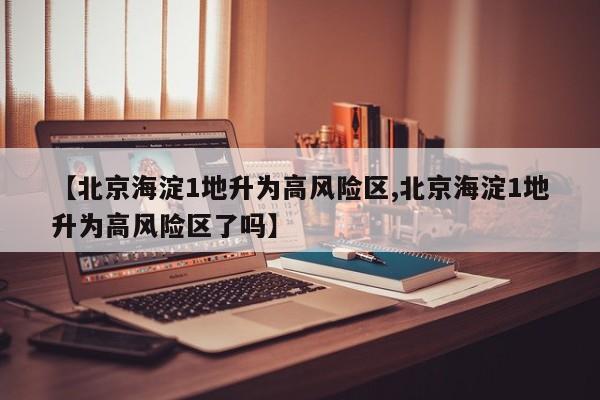【北京海淀1地升为高风险区,北京海淀1地升为高风险区了吗】
