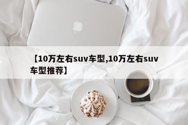 【10万左右suv车型,10万左右suv车型推荐】