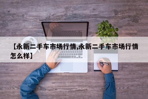 【永新二手车市场行情,永新二手车市场行情怎么样】