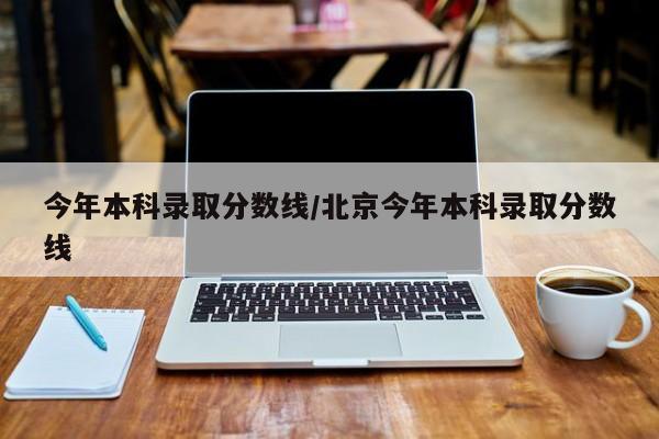 今年本科录取分数线/北京今年本科录取分数线