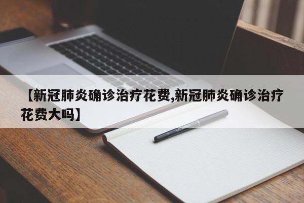 【新冠肺炎确诊治疗花费,新冠肺炎确诊治疗花费大吗】