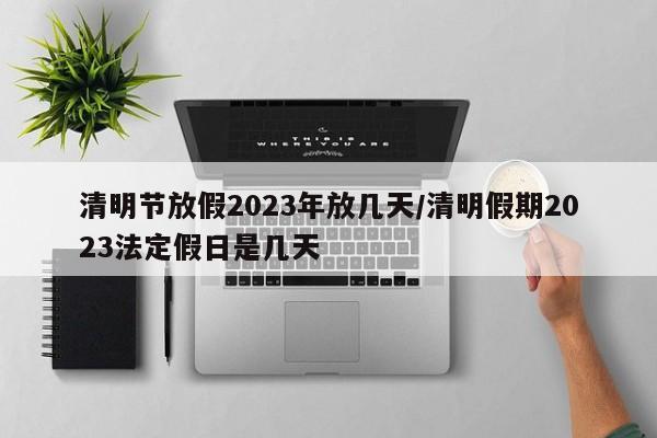 清明节放假2023年放几天/清明假期2023法定假日是几天