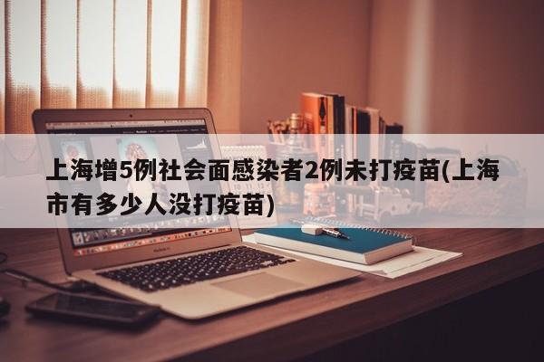 上海增5例社会面感染者2例未打疫苗(上海市有多少人没打疫苗)