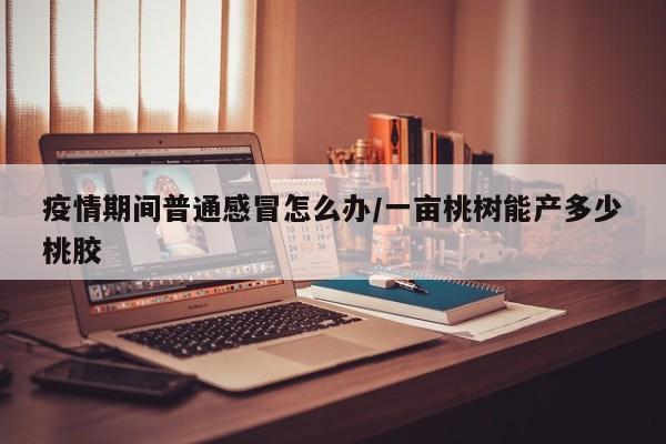 疫情期间普通感冒怎么办/一亩桃树能产多少桃胶