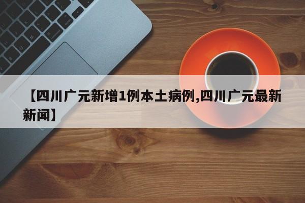 【四川广元新增1例本土病例,四川广元最新新闻】