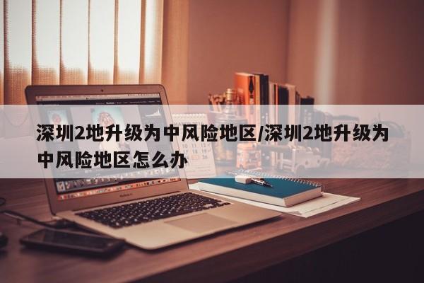 深圳2地升级为中风险地区/深圳2地升级为中风险地区怎么办