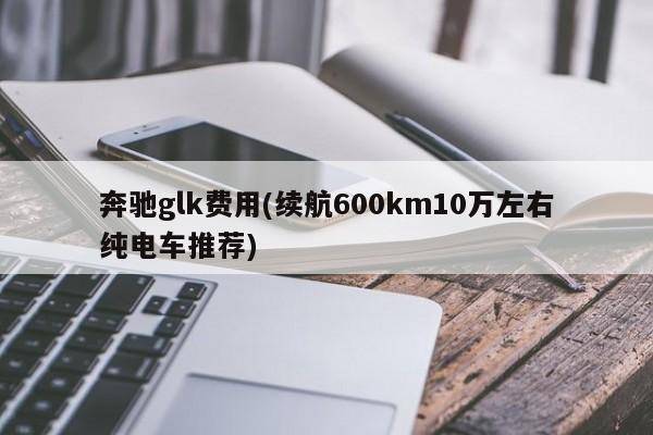 奔驰glk费用(续航600km10万左右纯电车推荐)