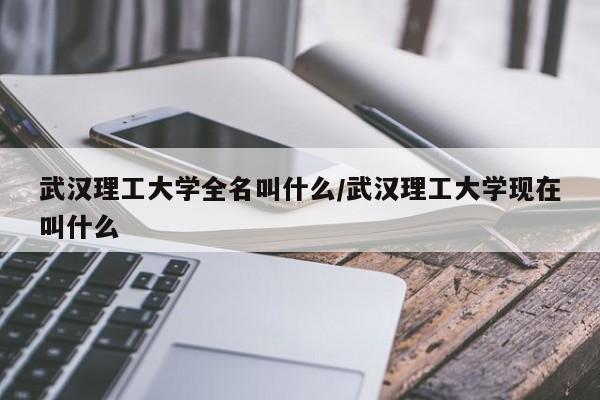 武汉理工大学全名叫什么/武汉理工大学现在叫什么